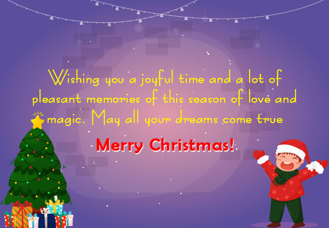 Wishing you a joyful time and a lot of pleasant memories of this season of love and magic. May all your dreams come true. Merry Christmas!