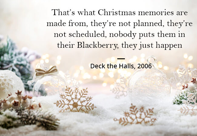 “That’s what Christmas memories are made from, they’re not planned, they’re not scheduled, nobody puts them in their Blackberry, they just happen.” - Deck the Halls, 2006.